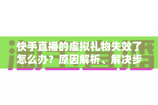 快手直播的虚拟礼物失效了怎么办？原因解析、解决步骤与预防指南一网打尽