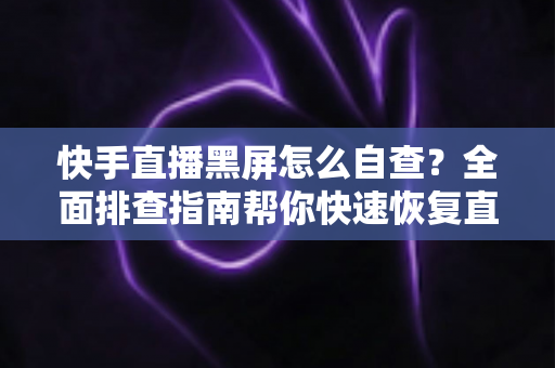 快手直播黑屏怎么自查？全面排查指南帮你快速恢复直播