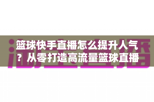 篮球快手直播怎么提升人气?从零打造高流量篮球直播间的实战指南 篮球快手直播怎么提升人气?从零打造高流量篮球直播间的实战指南