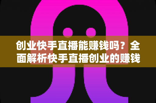 创业快手直播能赚钱吗？全面解析快手直播创业的赚钱真相与实战攻略