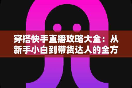 穿搭快手直播攻略大全：从新手小白到带货达人的全方位实战指南