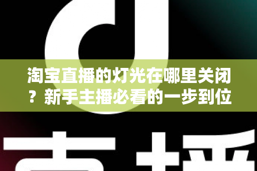淘宝直播的灯光在哪里关闭?新手主播必看的一步到位操作教程与实用技巧 淘宝直播的灯光在哪里关闭?新手主播必看的一步到位操作教程与实用技巧