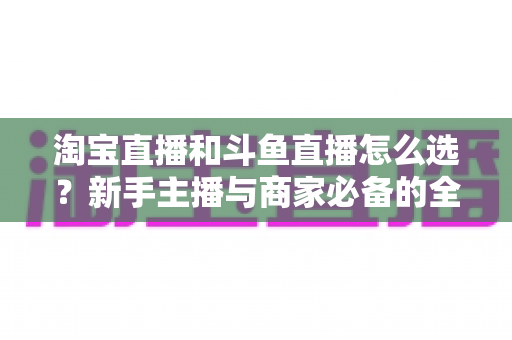 淘宝直播和斗鱼直播怎么选？新手主播与商家必备的全面对比指南
