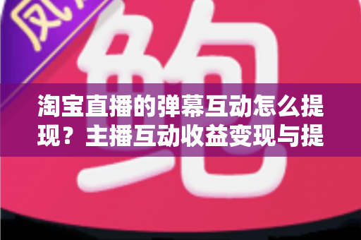 淘宝直播的弹幕互动怎么提现？主播互动收益变现与提现全流程一站式实操指南