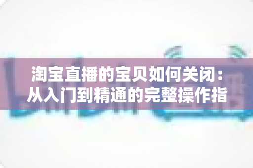 淘宝直播的宝贝如何关闭：从入门到精通的完整操作指南与实用技巧
