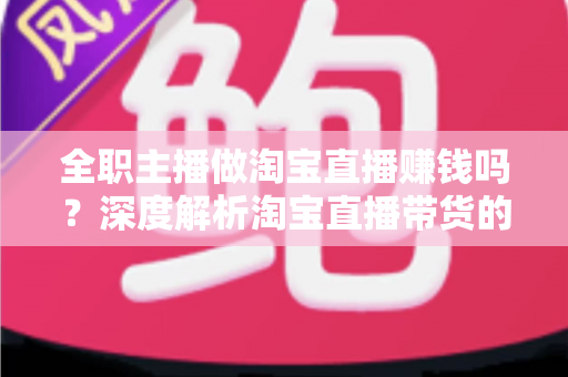 全职主播做淘宝直播赚钱吗?深度解析淘宝直播带货的真实收入与从业前景 全职主播做淘宝直播赚钱吗?深度解析淘宝直播带货的真实收入与从业前景