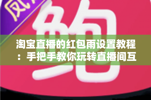 淘宝直播的红包雨设置教程：手把手教你玩转直播间互动营销，快速提升人气与转化