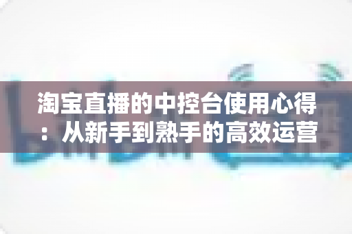 淘宝直播的中控台使用心得：从新手到熟手的高效运营实战指南