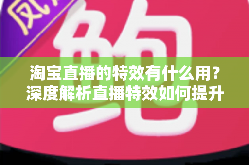淘宝直播的特效有什么用？深度解析直播特效如何提升带货效果与观众体验