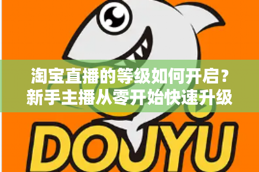 淘宝直播的等级如何开启?新手主播从零开始快速升级的完整指南 淘宝直播的等级如何开启?新手主播从零开始快速升级的完整指南
