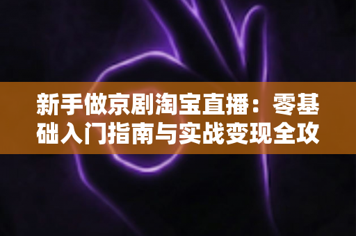 新手做京剧淘宝直播:零基础入门指南与实战变现全攻略 新手做京剧淘宝直播:零基础入门指南与实战变现全攻略