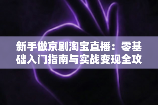 新手做京剧淘宝直播：零基础入门指南与实战变现全攻略