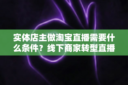 实体店主做淘宝直播需要什么条件?线下商家转型直播带货的完整准备指南 实体店主做淘宝直播需要什么条件?线下商家转型直播带货的完整准备指南