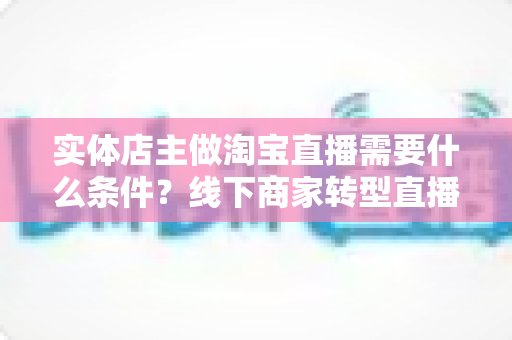 实体店主做淘宝直播需要什么条件？线下商家转型直播带货的完整准备指南