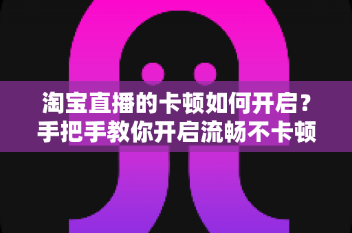 淘宝直播的卡顿如何开启?手把手教你开启流畅不卡顿的淘宝直播体验 淘宝直播的卡顿如何开启?手把手教你开启流畅不卡顿的淘宝直播体验