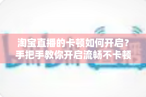 淘宝直播的卡顿如何开启？手把手教你开启流畅不卡顿的淘宝直播体验