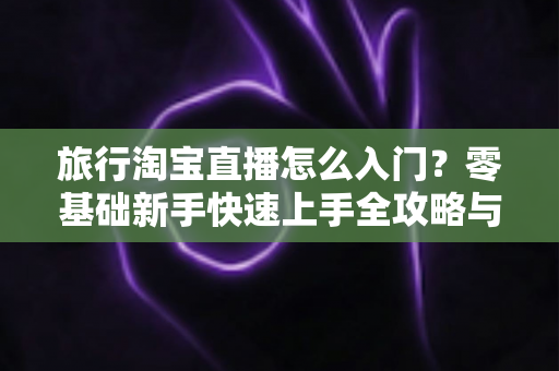 旅行淘宝直播怎么入门？零基础新手快速上手全攻略与实战技巧