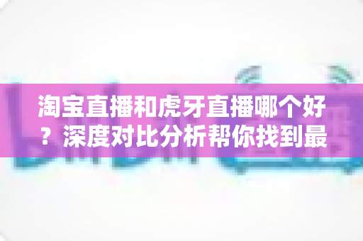 淘宝直播和虎牙直播哪个好？深度对比分析帮你找到最适合的直播平台