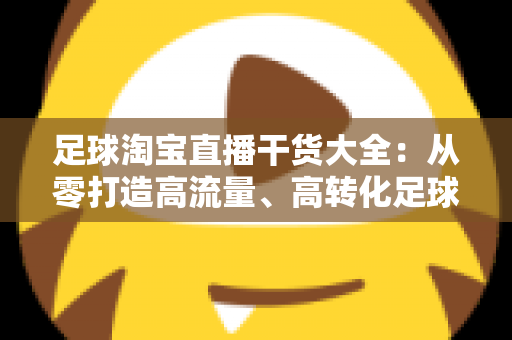 足球淘宝直播干货大全：从零打造高流量、高转化足球主题直播间的实战指南
