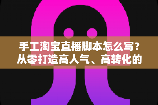 手工淘宝直播脚本怎么写？从零打造高人气、高转化的手工直播全流程指南
