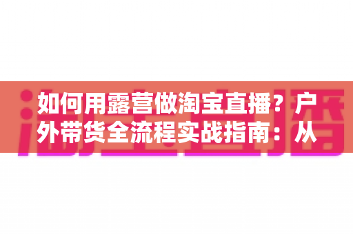 如何用露营做淘宝直播？户外带货全流程实战指南：从场地选择到变现技巧一篇文章讲透