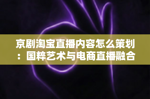 京剧淘宝直播内容怎么策划:国粹艺术与电商直播融合的全流程实战指南 京剧淘宝直播内容怎么策划:国粹艺术与电商直播融合的全流程实战指南
