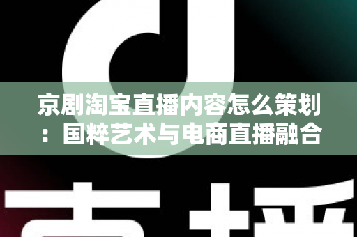 京剧淘宝直播内容怎么策划：国粹艺术与电商直播融合的全流程实战指南