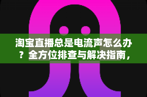 淘宝直播总是电流声怎么办？全方位排查与解决指南，助你告别杂音困扰，提升直播音质体验