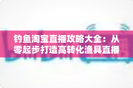 钓鱼淘宝直播攻略大全:从零起步打造高转化渔具直播间的实战指南 钓鱼淘宝直播攻略大全:从零起步打造高转化渔具直播间的实战指南