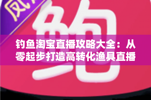 钓鱼淘宝直播攻略大全：从零起步打造高转化渔具直播间的实战指南