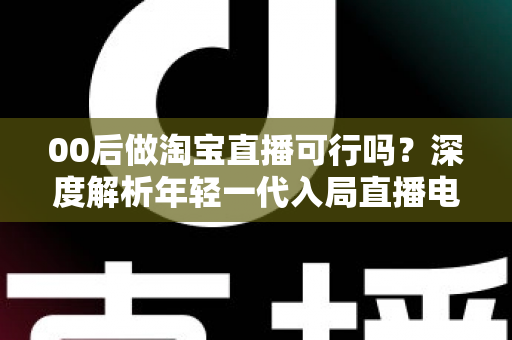 00后做淘宝直播可行吗?深度解析年轻一代入局直播电商的机会、挑战与实操指南 00后做淘宝直播可行吗?深度解析年轻一代入局直播电商的机会、挑战与实操指南