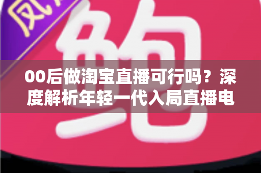 00后做淘宝直播可行吗？深度解析年轻一代入局直播电商的机会、挑战与实操指南