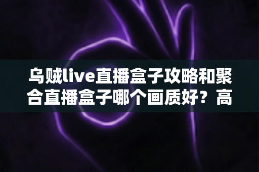 乌贼live直播盒子攻略和聚合直播盒子哪个画质好？高清观影全维度测评与优化指南