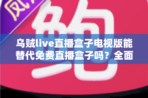 乌贼live直播盒子电视版能替代免费直播盒子吗？全面解析与选购指南