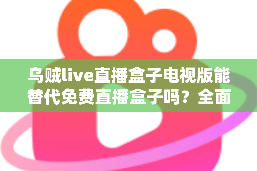 乌贼live直播盒子电视版能替代免费直播盒子吗？全面解析与选购指南