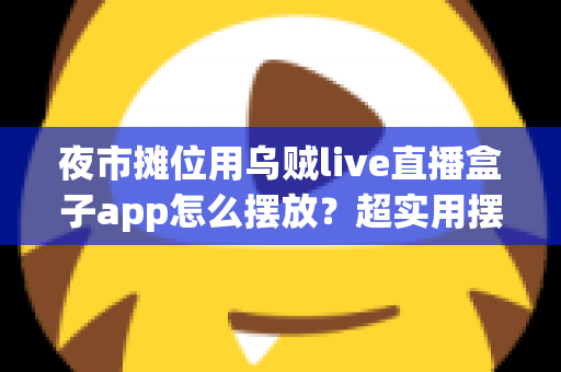 夜市摊位用乌贼live直播盒子app怎么摆放?超实用摆放技巧与避坑指南全解析 夜市摊位用乌贼live直播盒子app怎么摆放?超实用摆放技巧与避坑指南全解析