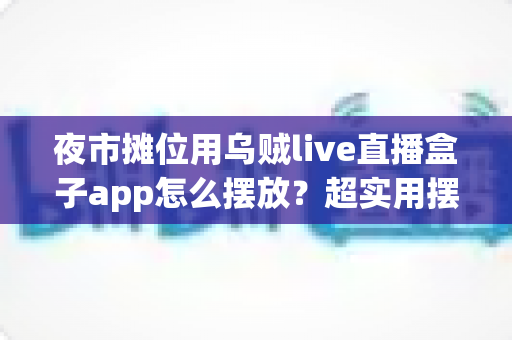 夜市摊位用乌贼live直播盒子app怎么摆放?超实用摆放技巧与避坑指南全解析 夜市摊位用乌贼live直播盒子app怎么摆放?超实用摆放技巧与避坑指南全解析