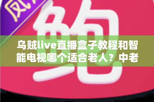 乌贼live直播盒子教程和智能电视哪个适合老人?中老年家庭观影设备选购全攻略 乌贼live直播盒子教程和智能电视哪个适合老人?中老年家庭观影设备选购全攻略