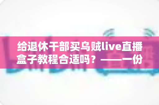 给退休干部买乌贼live直播盒子教程合适吗？——一份面向家庭晚辈的全面分析与理性选购指南
