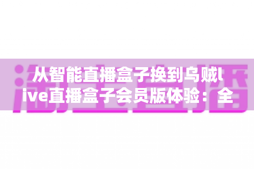 从智能直播盒子换到乌贼live直播盒子会员版体验：全面升级直播装备后，我的观看体验发生了哪些翻天覆地的变化？