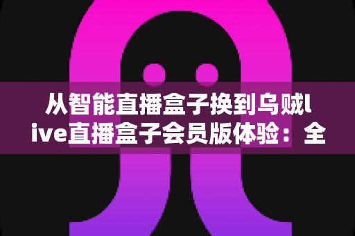 从智能直播盒子换到乌贼live直播盒子会员版体验：全面升级直播装备后，我的观看体验发生了哪些翻天覆地的变化？