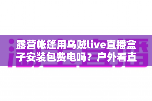 露营帐篷用乌贼live直播盒子安装包费电吗？户外看直播耗电真相与省电全攻略