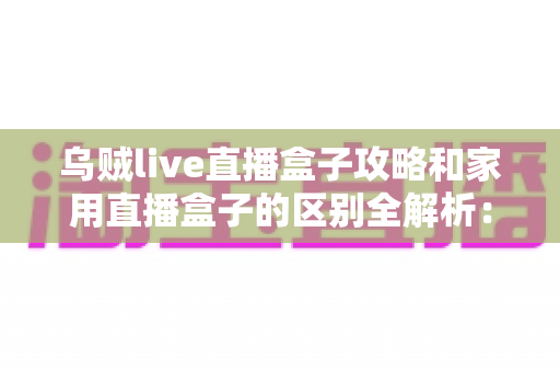 乌贼live直播盒子攻略和家用直播盒子的区别全解析：一文读懂如何选对直播设备