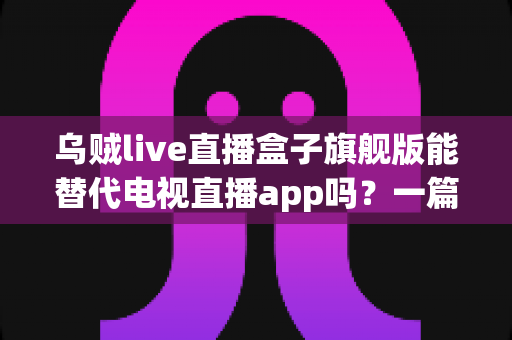乌贼live直播盒子旗舰版能替代电视直播app吗？一篇看懂直播盒子与电视直播软件的深度对比指南