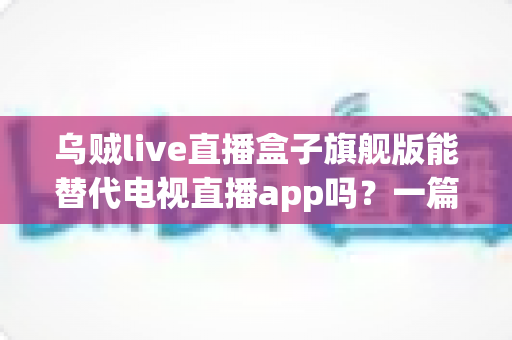 乌贼live直播盒子旗舰版能替代电视直播app吗？一篇看懂直播盒子与电视直播软件的深度对比指南