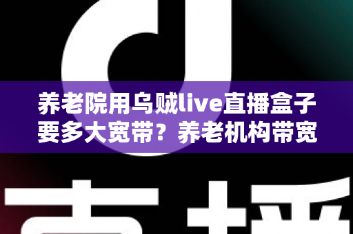 养老院用乌贼live直播盒子要多大宽带?养老机构带宽配置与网络优化全指南 养老院用乌贼live直播盒子要多大宽带?养老机构带宽配置与网络优化全指南