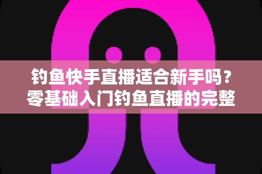 钓鱼快手直播适合新手吗?零基础入门钓鱼直播的完整指南与真实分析 钓鱼快手直播适合新手吗?零基础入门钓鱼直播的完整指南与真实分析
