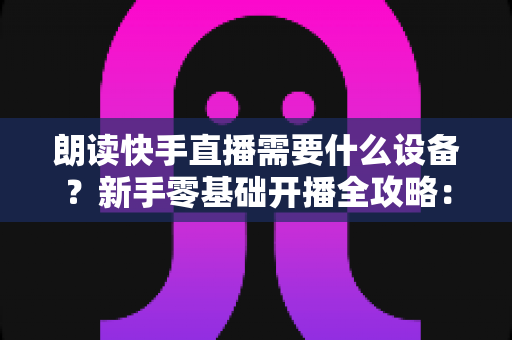 朗读快手直播需要什么设备?新手零基础开播全攻略:核心装备清单、预算搭配方案与环境布置技巧一网打尽 朗读快手直播需要什么设备?新手零基础开播全攻略:核心装备清单、预算搭配方案与环境布置技巧一网打尽