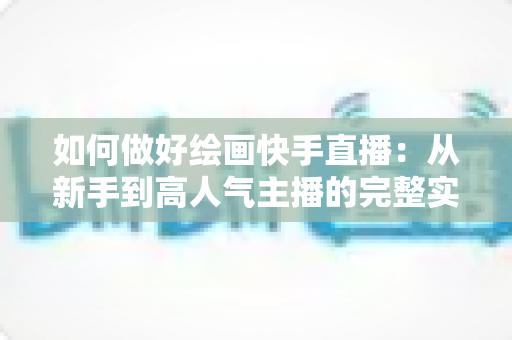 如何做好绘画快手直播：从新手到高人气主播的完整实战指南