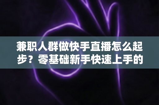 兼职人群做快手直播怎么起步？零基础新手快速上手的实用全攻略
